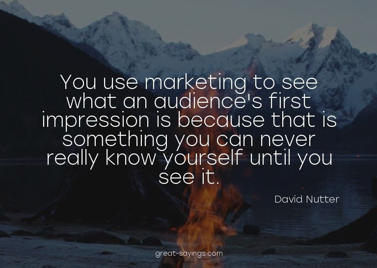 You use marketing to see what an audience's first impre