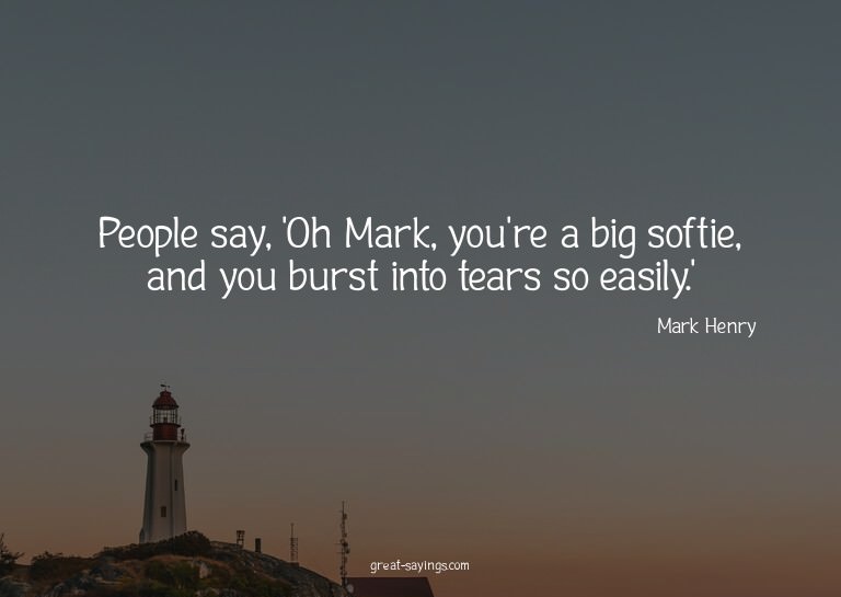 People say, 'Oh Mark, you're a big softie, and you burs