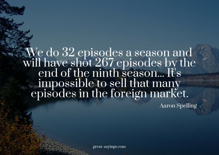 We do 32 episodes a season and will have shot 267 episo