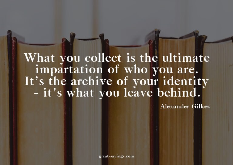 What you collect is the ultimate impartation of who you