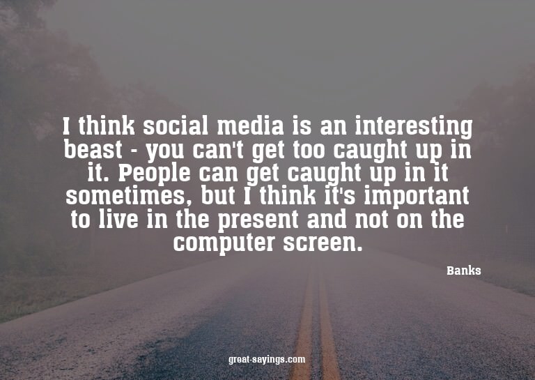 I think social media is an interesting beast - you can'