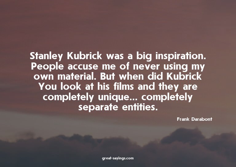 Stanley Kubrick was a big inspiration. People accuse me