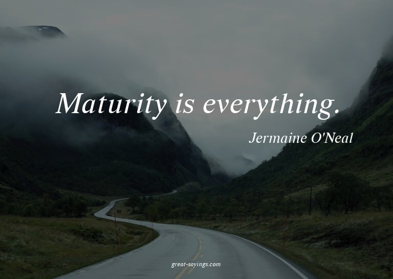 Maturity is everything.

