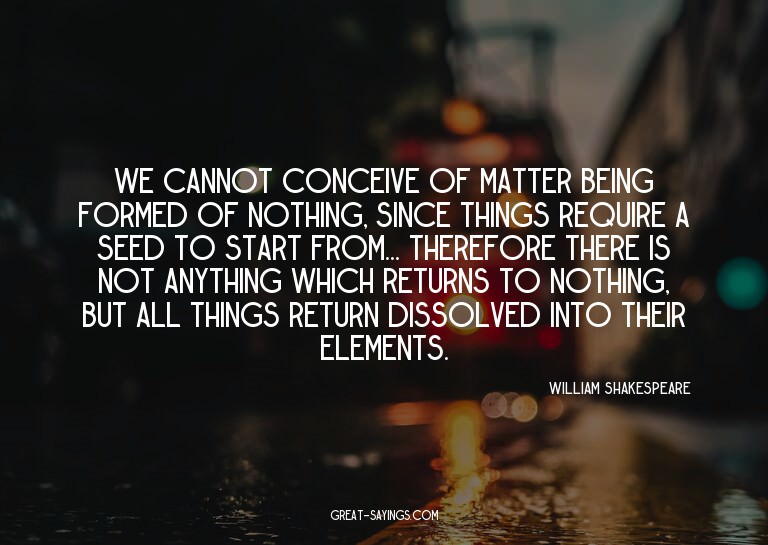 We cannot conceive of matter being formed of nothing, s