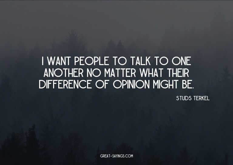 I want people to talk to one another no matter what the