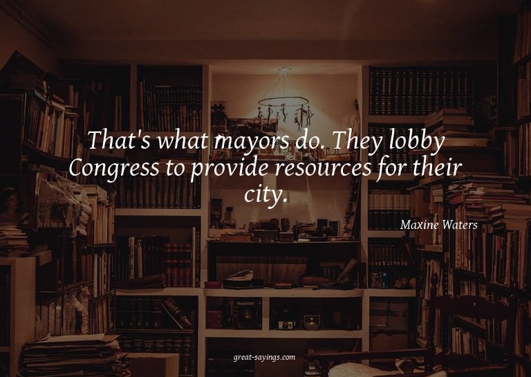 That's what mayors do. They lobby Congress to provide r