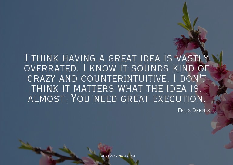 I think having a great idea is vastly overrated. I know