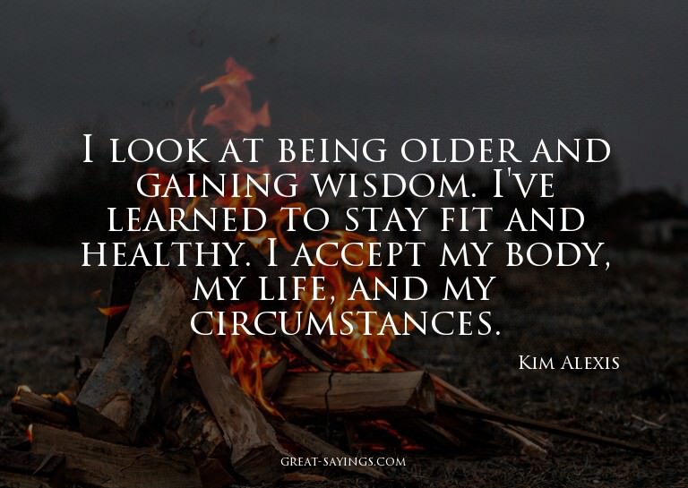 I look at being older and gaining wisdom. I've learned