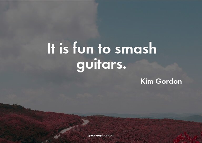 It is fun to smash guitars.

