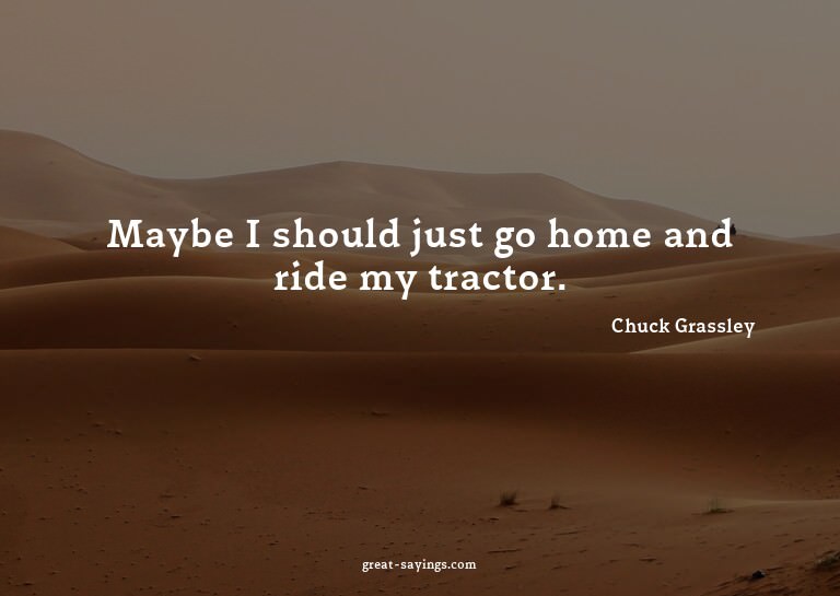 Maybe I should just go home and ride my tractor.

