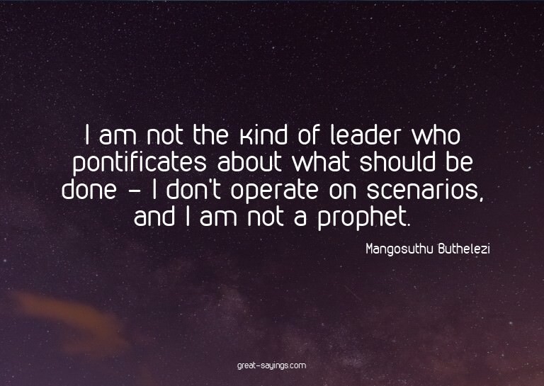 I am not the kind of leader who pontificates about what