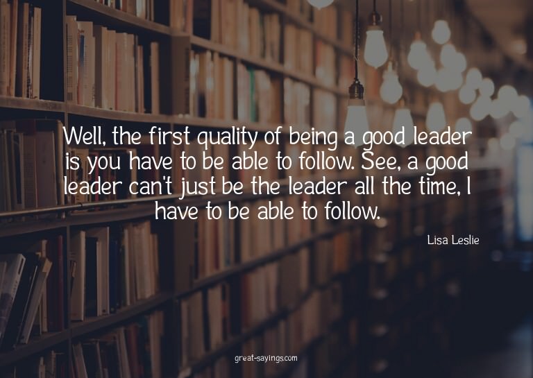 Well, the first quality of being a good leader is you h