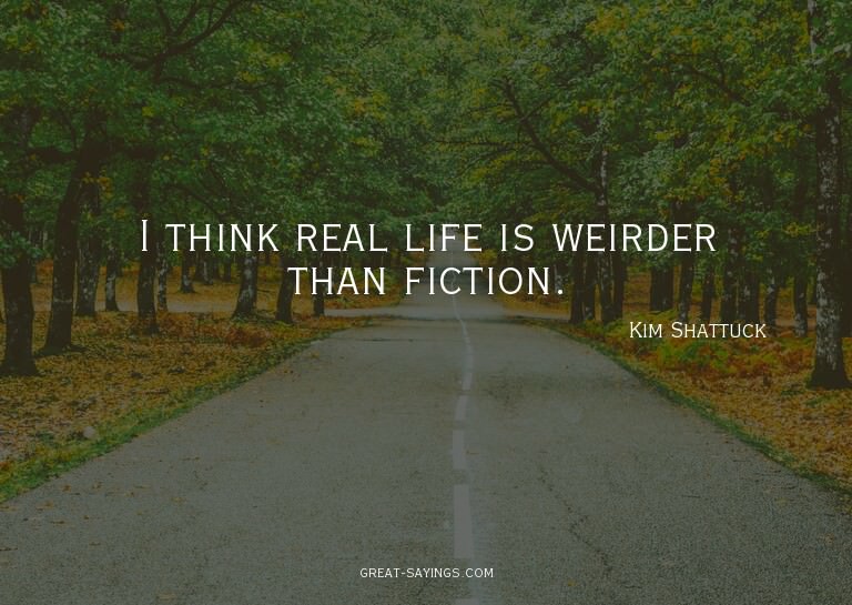 I think real life is weirder than fiction.


