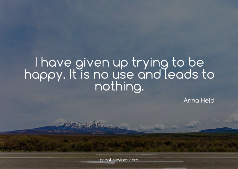 I have given up trying to be happy. It is no use and le