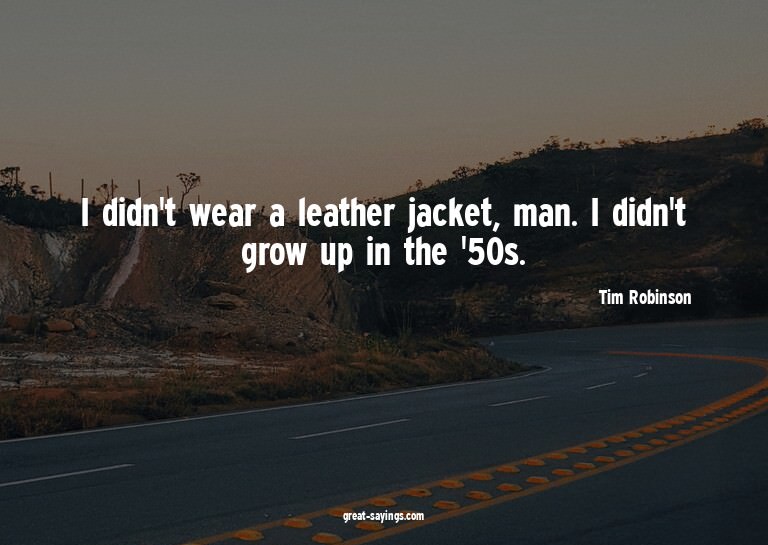 I didn't wear a leather jacket, man. I didn't grow up i