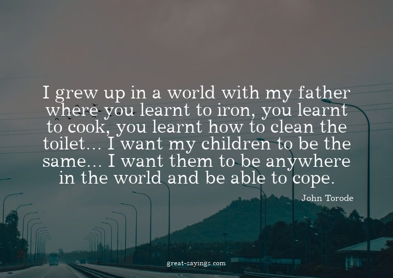 I grew up in a world with my father where you learnt to