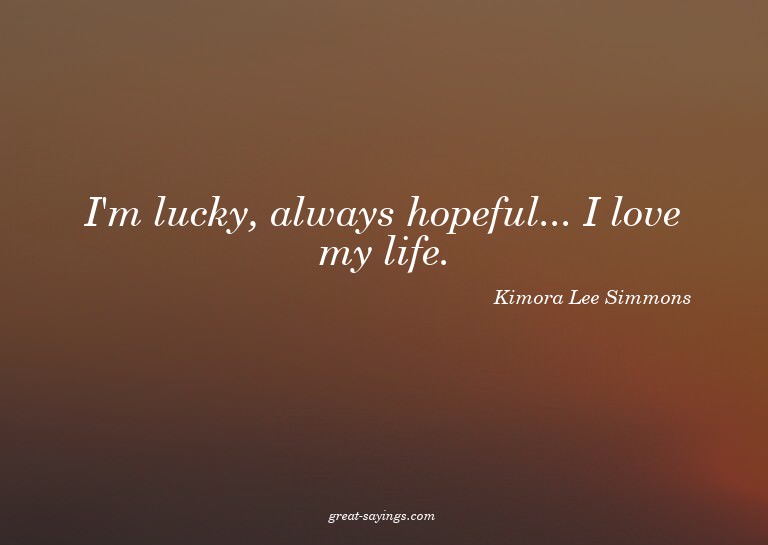 I'm lucky, always hopeful... I love my life.

