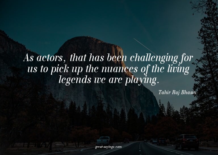 As actors, that has been challenging for us to pick up