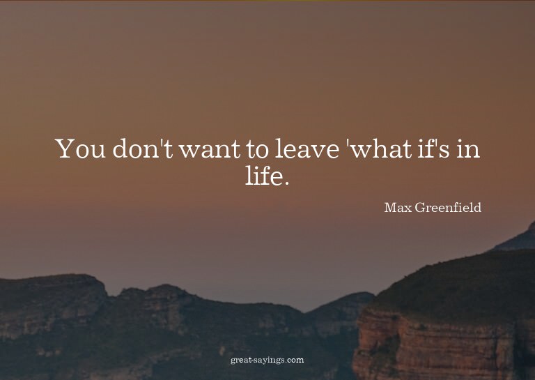You don't want to leave 'what if's in life.

