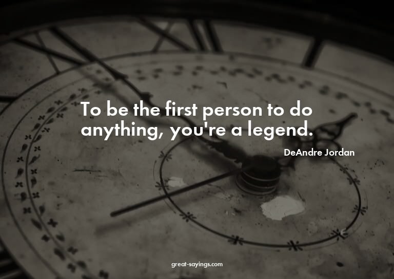 To be the first person to do anything, you're a legend.