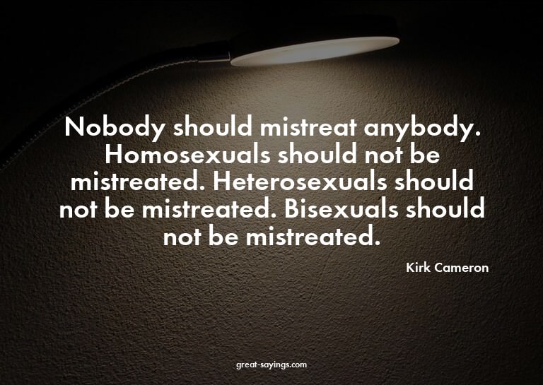 Nobody should mistreat anybody. Homosexuals should not