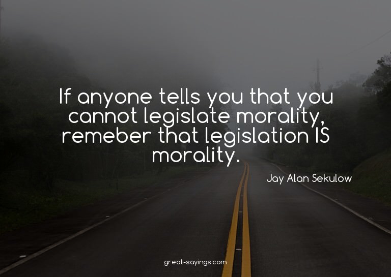 If anyone tells you that you cannot legislate morality,