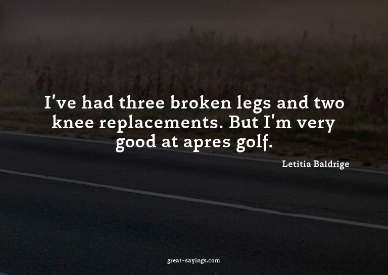 I've had three broken legs and two knee replacements. B