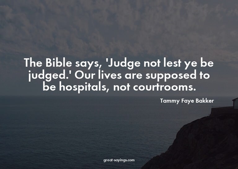 The Bible says, 'Judge not lest ye be judged.' Our live