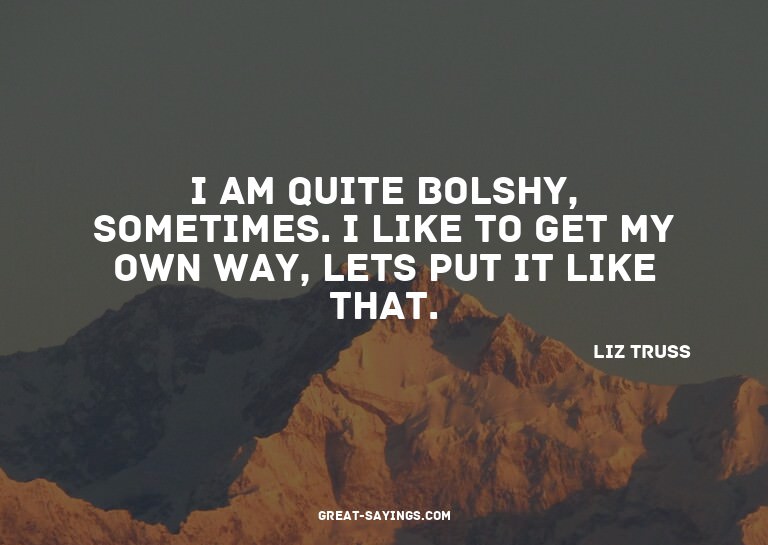 I am quite bolshy, sometimes. I like to get my own way,