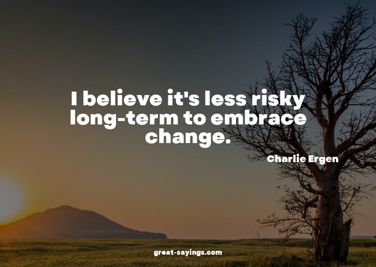 I believe it's less risky long-term to embrace change.

