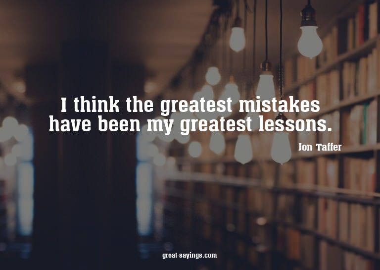I think the greatest mistakes have been my greatest les