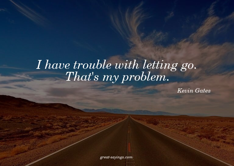 I have trouble with letting go. That's my problem.

