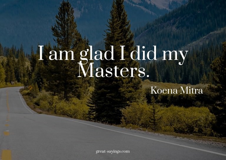 I am glad I did my Masters.

