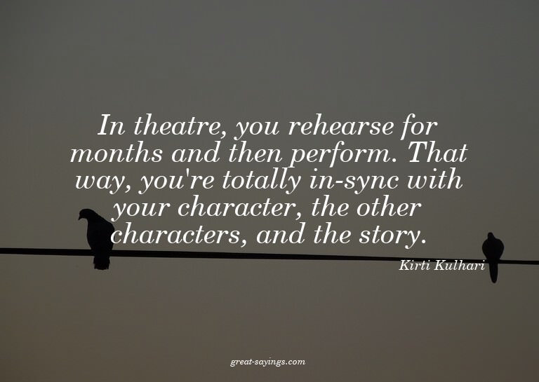 In theatre, you rehearse for months and then perform. T