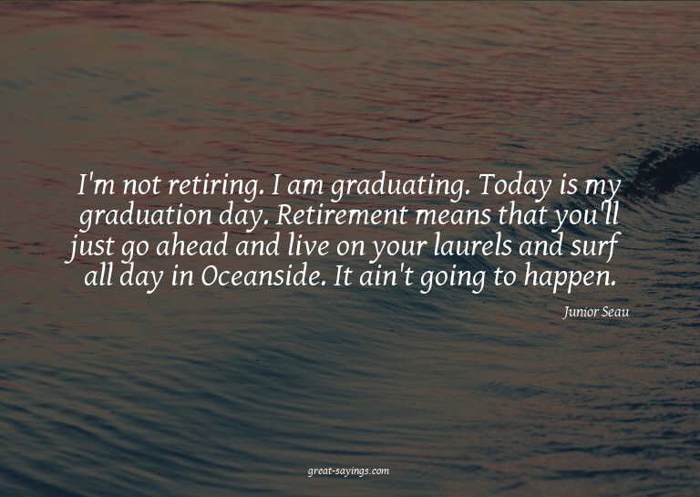 I'm not retiring. I am graduating. Today is my graduati