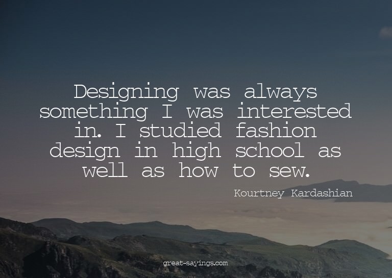 Designing was always something I was interested in. I s