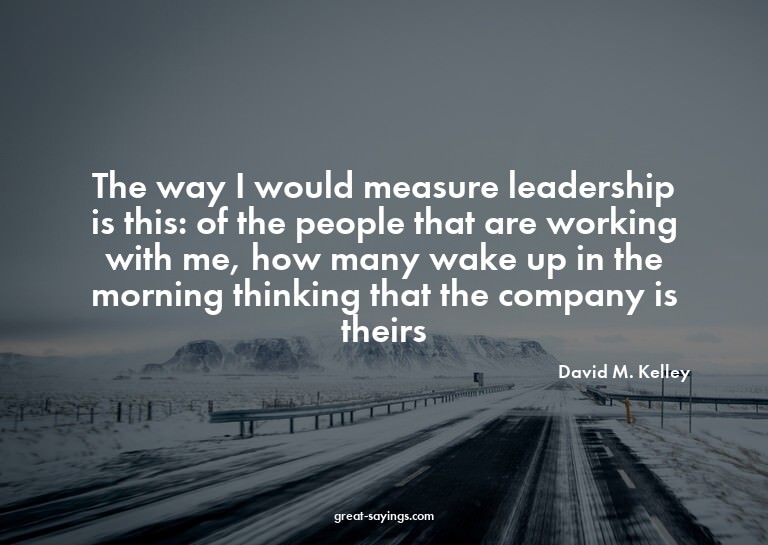 The way I would measure leadership is this: of the peop
