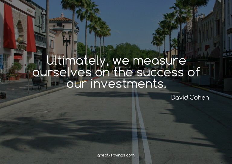 Ultimately, we measure ourselves on the success of our