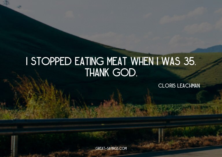 I stopped eating meat when I was 35. Thank God.

