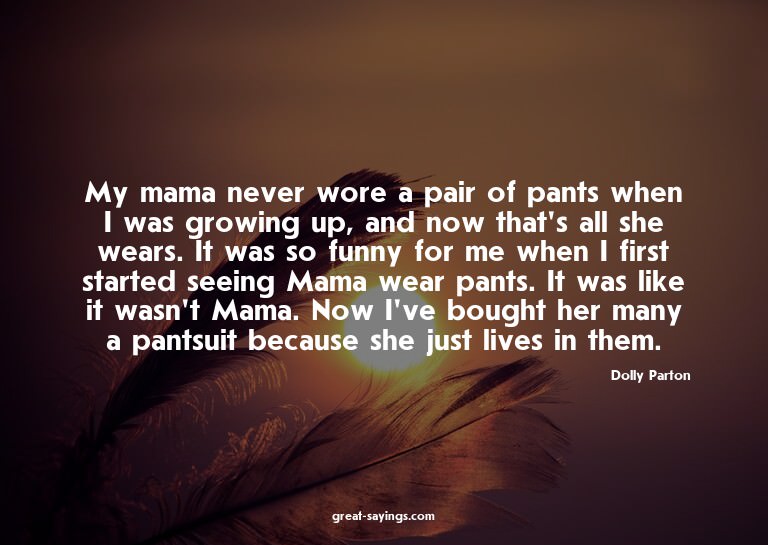 My mama never wore a pair of pants when I was growing u