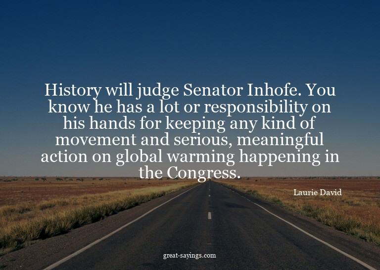 History will judge Senator Inhofe. You know he has a lo