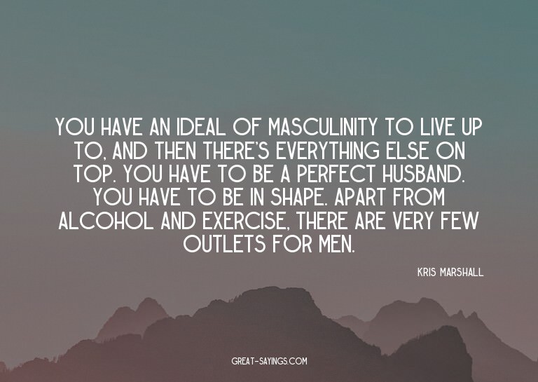 You have an ideal of masculinity to live up to, and the