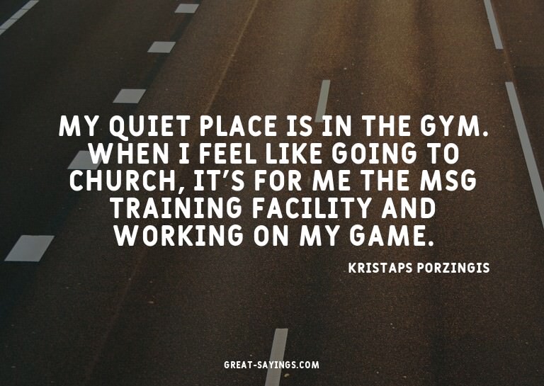 My quiet place is in the gym. When I feel like going to