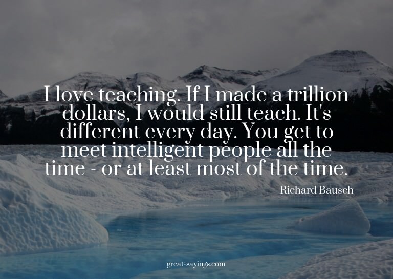 I love teaching. If I made a trillion dollars, I would