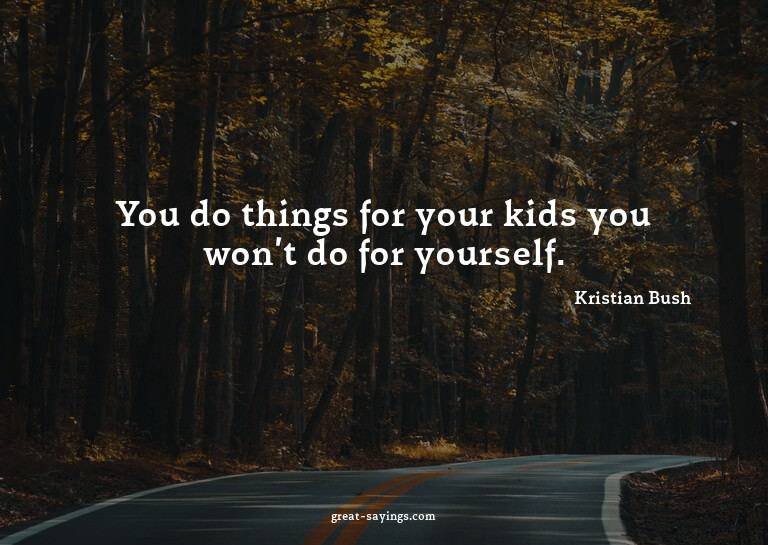 You do things for your kids you won't do for yourself.

