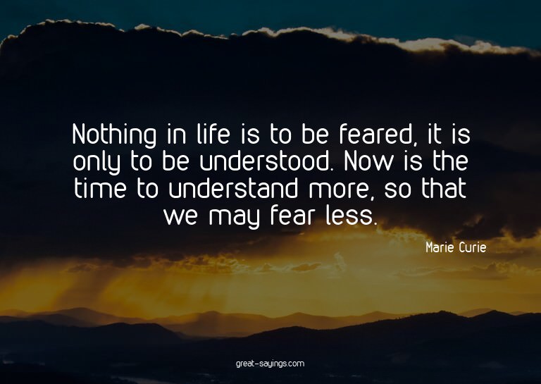 Nothing in life is to be feared, it is only to be under