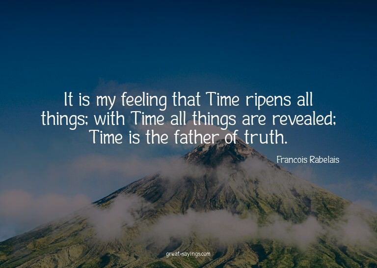 It is my feeling that Time ripens all things; with Time