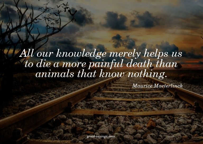 All our knowledge merely helps us to die a more painful