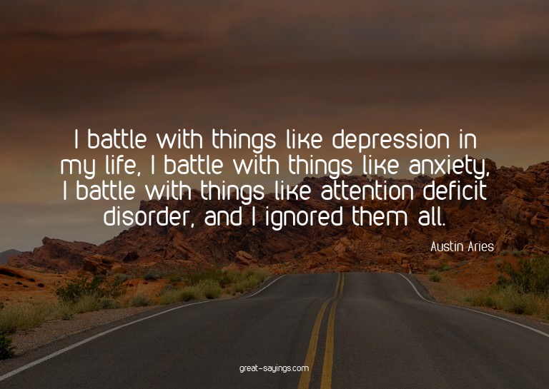 I battle with things like depression in my life, I batt