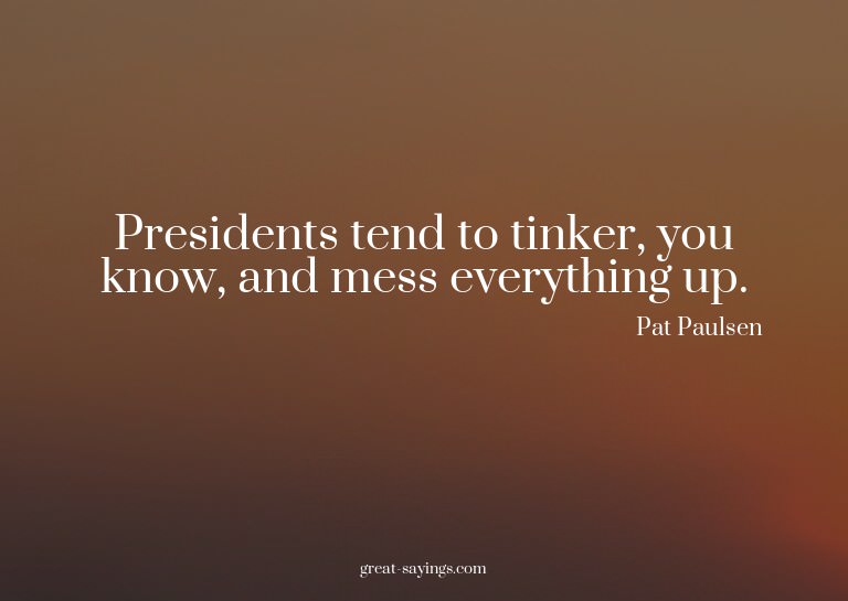 Presidents tend to tinker, you know, and mess everythin